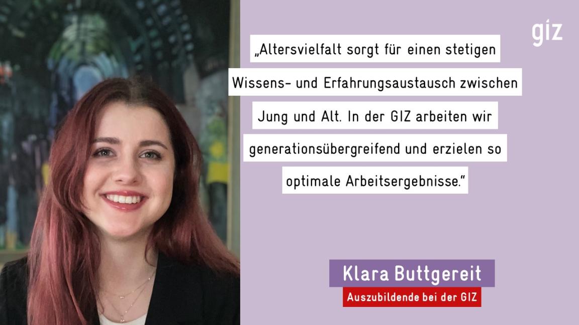 „Altersvielfalt sorgt für einen stetigen Wissens- und Erfahrungsaustausch zwischen Jung und Alt. In der GIZ arbeiten wir generationsübergreifend und erzielen so optimale Arbeitsergebnisse." - Klara Buttgereit, Auszubildende bei der GIZ