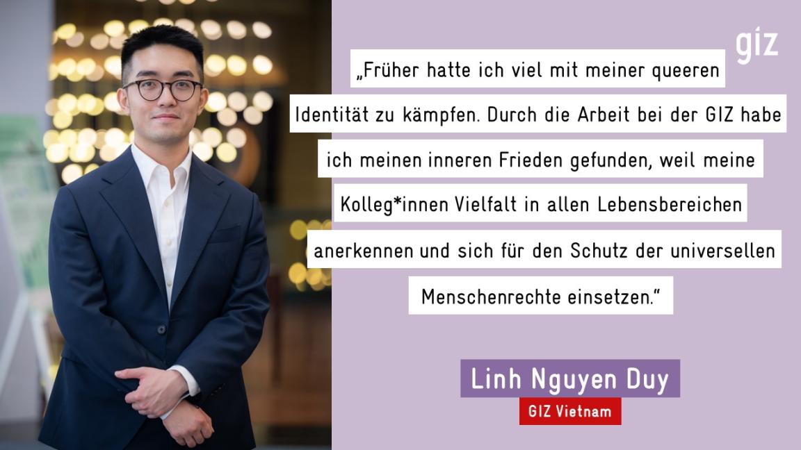 „Früher hatte ich viel mit meiner queeren Identität zu kämpfen. Durch die Arbeit bei der GIZ habe ich meinen inneren Frieden gefunden, weil meine Kolleg*innen Vielfalt in allen Lebensbereichen anerkennen und sich für den Schutz der universellen Menschenrechte einsetzen." - Linh Nguyen Duy, GIZ Vietnam